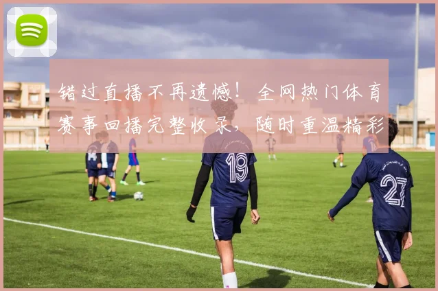 错过直播不再遗憾！全网热门体育赛事回播完整收录，随时重温精彩瞬间