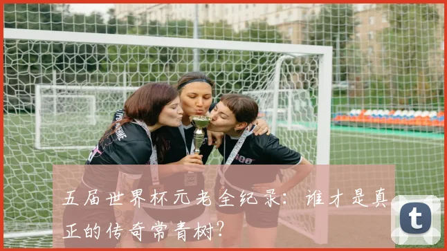 五届世界杯元老全纪录：谁才是真正的传奇常青树？