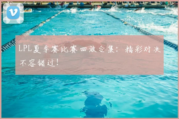 LPL夏季赛比赛回放合集：精彩对决不容错过！