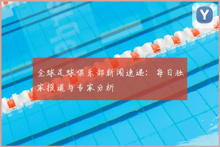 全球足球俱乐部新闻速递：每日独家报道与专家分析