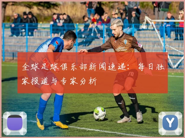 全球足球俱乐部新闻速递：每日独家报道与专家分析