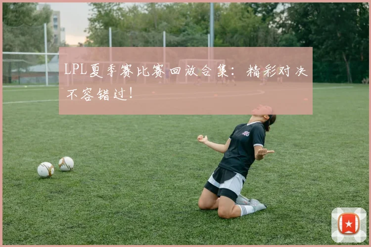 LPL夏季赛比赛回放合集：精彩对决不容错过！