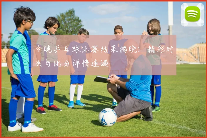 今晚乒乓球比赛结果揭晓：精彩对决与比分详情速递